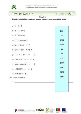 INSTITUTO DO EMPREGO E FORMAÇÃO PROFISSIONAL, I. P. * 
Centro de Emprego e Formação Profissional do Alto de Trás-os-Montes 
Formação Modular Formadora: Olga 
Ribeiro 
1) Usando a calculadora, proceda aos seguintes cálculos e encontre o resultado correto: 
a) 21 + 43 = 
b) 75 + 68 – 17 = 
c) 18 * 39 + 51 = 
d) 25 / 5 * 63 – 58 = 
e) 80 / 4 * 2 + 47 – 19 = 
f) 237 * 7 – 1032 + 73 * 2 = 
g) 427 – 107 - 75 * 2 / 7 =  
h) 1547 * 85 – 412 + 87 / 26 = 
i) 2865 – 1475 + 51 * 3 =  
j) 8432 / 16 * 8 / 20 * 10 = 
k) 5674-456+23=  
Tire aqui as suas notas 
753 
68 
5045 
1400 
64 
70 
257 
2108 
126 
4323 
5241 
 ________________________________________________________________________ 
