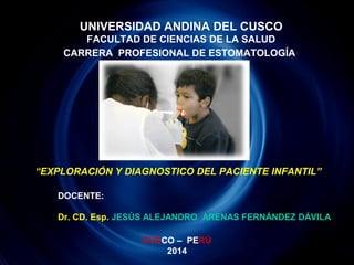 UNIVERSIDAD ANDINA DEL CUSCO 
FACULTAD DE CIENCIAS DE LA SALUD 
CARRERA PROFESIONAL DE ESTOMATOLOGÍA 
“EXPLORACIÓN Y DIAGNOSTICO DEL PACIENTE INFANTIL” 
DOCENTE: 
Dr. CD. Esp. JESÚS ALEJANDRO ARENAS FERNÁNDEZ DÁVILA 
CUSCO – PERÚ 
2014 
 
