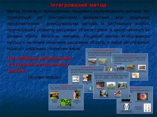 Інтегрований методІнтегрований метод
Метод полягає в гармонійному поєднанні перерахованих методів. Він
ґрунтується на комплексному використанні всіх доцільних
профілактичних і винищувальних методів, їх системному аналізі,
прогнозуванні розвитку шкідливих об'єктів і рівня їх шкодочинності за
даними обліку багатьох чинників. Кінцевою метою інтегрованого
методу є не повне знищення шкідливих об'єктів, а лише регулювання
кількості шкідливих і корисних видів.
Основні заходи:
Це найбільш раціональнийЦе найбільш раціональний
у сучасний метод захистуу сучасний метод захисту
рослин.рослин.
 