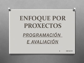 ENFOQUE POR
PROXECTOS
PROGRAMACIÓN
E AVALIACIÓN
18/12/141
 