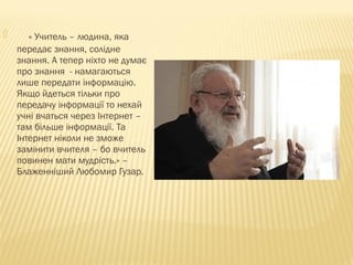  « Учитель – людина, яка
передає знання, солідне
знання. А тепер ніхто не думає
про знання - намагаються
лише передати інформацію.
Якщо йдеться тільки про
передачу інформації то нехай
учні вчаться через Інтернет –
там більше інформації. Та
Інтернет ніколи не зможе
замінити вчителя – бо вчитель
повинен мати мудрість.» –
Блаженніший Любомир Гузар.
 