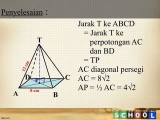 Penyelesaian :
14
Jarak T ke ABCD
= Jarak T ke
perpotongan AC
dan BD
= TP
AC diagonal persegi
AC = 8√2
AP = ½ AC = 4√28 cm
T
C
A B
D P
 