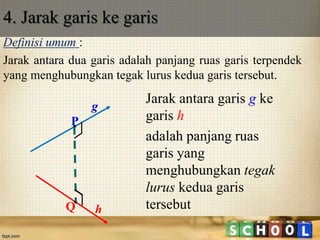 Definisi umum :
Jarak antara dua garis adalah panjang ruas garis terpendek
yang menghubungkan tegak lurus kedua garis tersebut.
4. Jarak garis ke garis
Jarak antara garis g ke
garis h
adalah panjang ruas
garis yang
menghubungkan tegak
lurus kedua garis
tersebut
P
Q
g
h
 