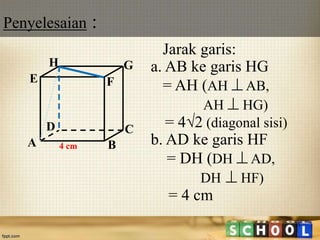 Penyelesaian :
18
Jarak garis:
a. AB ke garis HG
= AH (AH  AB,
AH  HG)
= 4√2 (diagonal sisi)
b. AD ke garis HF
= DH (DH  AD,
DH  HF)
= 4 cm
A B
CD
H
E F
G
4 cm
 