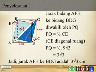 Penyelesaian :
25
Jarak bidang AFH
ke bidang BDG
diwakili oleh PQ
PQ = ⅓ CE
(CE diagonal ruang)
PQ = ⅓. 9√3
= 3√3
A B
CD
H
E F
G
6 cm
6 cm
P
Q
Jadi, jarak AFH ke BDG adalah 3√3 cm
HOME
 