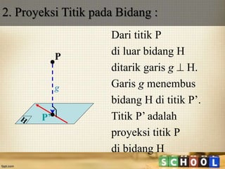 2. Proyeksi Titik pada Bidang :
Dari titik P
di luar bidang H
ditarik garis g  H.
Garis g menembus
bidang H di titik P’.
Titik P’ adalah
proyeksi titik P
di bidang H
P
P’
g
 