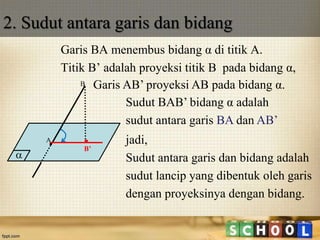 2. Sudut antara garis dan bidang
Garis BA menembus bidang α di titik A.
Titik B’ adalah proyeksi titik B pada bidang α,

A
B Garis AB’ proyeksi AB pada bidang α.
B’
jadi,
Sudut antara garis dan bidang adalah
sudut lancip yang dibentuk oleh garis
dengan proyeksinya dengan bidang.
Sudut BAB’ bidang α adalah
sudut antara garis BA dan AB’
 