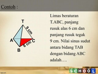 Limas beraturan
T.ABC, panjang
rusuk alas 6 cm dan
panjang rusuk tegak
9 cm. Nilai sinus sudut
antara bidang TAB
dengan bidang ABC
adalah….
A
B
C
T
Contoh :
 