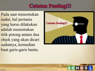 Pada saat menentukan
sudut, hal pertama
yang harus dilakukan
adalah menentukan
titik potong antara dua
objek yang akan dicari
sudutnya, kemudian
buat garis-garis bantu.
 