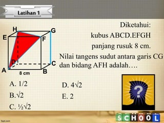 Diketahui:
kubus ABCD.EFGH
panjang rusuk 8 cm.
A B
CD
H
E F
G
8 cm
Nilai tangens sudut antara garis CG
dan bidang AFH adalah….
Latihan 1
A. 1/2
B.2
C. ½2
D. 42
E. 2
 