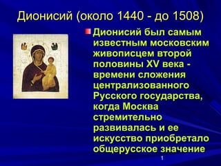 Дионисий (около 1440 - до 1508)
            Дионисий был самым
            известным московским
            живописцем второй
            половины XV века -
            времени сложения
            централизованного
            Русского государства,
            когда Москва
            стремительно
            развивалась и ее
            искусство приобретало
            общерусское значение
                        1
 