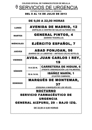 COLEGIO OFICIAL DE FARMACEUTICOS DE MELILLA
SERVICIOS DE URGENCIA
ESTABLECIDOS PARA LA SEMANA
DEL 8 AL 14 DE JULIO DE 2013
DE 9,00 A 22,00 HORAS
LUNES AVENIDA DE MADRID, 12
(ESPALDA A CENTRO DE SALUD ALFONSO XIII)
MARTES GENERAL PINTOS, 4
(BARRIO TESORILLO)
MIÉRCOLES EJÉRCITO ESPAÑOL, 7
JUEVES ABAD PONJOAN, 56
(BARRIO DE LA LIBERTAD – ANTIGUO CALVO SOTELO)
VIERNES
AVDA. JUAN CARLOS I REY,
19
SÁBADO
9 A 22 H. CARRETERA DE HIDUM, 6
(FRENTE URBANIZACIÓN LAS PALMERAS)
10 A 14 H. IBÁÑEZ MARÍN, 1
(CUATRO CAMINOS)
DOMINGO
MARQUÉS DE MONTEMAR,
37
(ESQUINA A MARQUÉS DE LOS VÉLEZ)
NOCTURNO
SERVICIO FARMACÉUTICO DE
URGENCIA
GENERAL AIZPURU, 29 – BAJO IZQ.
DE 22,00 A 9,00 HORAS
 