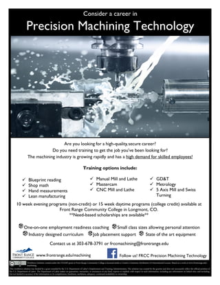 Consider a career in
Precision Machining Technology
Are you looking for a high-quality,secure career?
Do you need training to get the job you’ve been looking for?
The machining industry is growing rapidly and has a high demand for skilled employees!
Training options include:
 Blueprint reading
 Shop math
 Hand measurements
 Lean manufacturing
 Manual Mill and Lathe
 Mastercam
 CNC Mill and Lathe
 GD&T
 Metrology
 5 Axis Mill and Swiss
Turning
www.frontrange.edu/machining
10 week evening programs (non-credit) or 15 week daytime programs (college credit) available at
Front Range Community College in Longmont, CO.
**Need-based scholarships are available**
One-on-one employment readiness coaching Small class sizes allowing personal attention
Industry designed curriculum Job placement support State of the art equipment
Contact us at 303-678-3791 or frccmachining@frontrange.edu
Follow us! FRCC Precision Machining Technology
This workforce solution was funded by a grant awarded by the U.S. Department of Labor’s Employment and Training Administration. The solution was created by the grantee and does not necessarily reflect the official position of
the U.S. Department of Labor. The Department of Labor makes no guarantees, warranties, or assurances of any kind, express or implied, with respect to such information, including any information on linked sites, and including,
but not limited to accuracy of the information or its completeness, timeliness, usefulness, adequacy, continued availability or ownership.
Workforce Solution created under the CHAMP grant at Front Range Community College is licensed under a Creative Commons Attribution 4.0 International License. Based on a work at www.frontrange.edu/
machining.
 