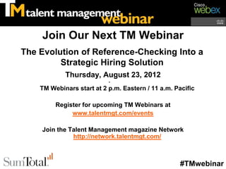 Join Our Next TM Webinar
The Evolution of Reference-Checking Into a
         Strategic Hiring Solution
            Thursday, August 23, 2012
                           •
    TM Webinars start at 2 p.m. Eastern / 11 a.m. Pacific

         Register for upcoming TM Webinars at
              www.talentmgt.com/events

    Join the Talent Management magazine Network
              http://network.talentmgt.com/



                                                    #TMwebinar
 