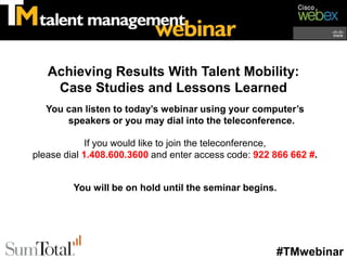 Achieving Results With Talent Mobility:
    Case Studies and Lessons Learned
   You can listen to today’s webinar using your computer’s
       speakers or you may dial into the teleconference.

             If you would like to join the teleconference,
please dial 1.408.600.3600 and enter access code: 922 866 662 #.


         You will be on hold until the seminar begins.




                                                      #TMwebinar
 