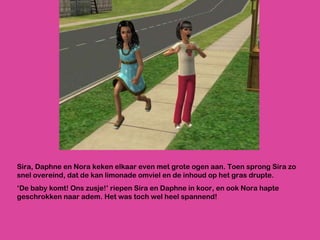 Sira, Daphne en Nora keken elkaar even met grote ogen aan. Toen sprong Sira zo snel overeind, dat de kan limonade omviel en de inhoud op het gras drupte. ‘ De baby komt! Ons zusje!’ riepen Sira en Daphne in koor, en ook Nora hapte geschrokken naar adem. Het was toch wel heel spannend! 