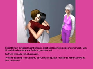 Robert kwam zwijgend naar buiten en sloot heel zachtjes de deur achter zich. Ook hij had al wel gemerkt dat Sofie ergens mee zat. Sniffend droogde Sofie haar ogen.  ‘ Welke beslissing je ook neemt, Soof, het is de juiste.’ fluisterde Robert terwijl hij haar omhelsde. 