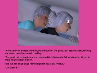‘ Nora zal even moeten wennen, maar het komt wel goed.’ zei Steven zacht, toen hij die avond met zijn vrouw in bed lag.  ‘ Dat geldt net zo goed voor ons, vermoed ik.’ glimlachte Esther slaperig. ‘Ik ga die meid nog vreselijk missen.’ ‘ We kunnen altijd langs komen bij haar thuis, dat weet je.’ ‘ Dat weet ik.’ 