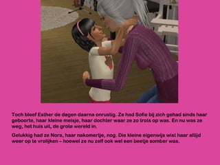 Toch bleef Esther de dagen daarna onrustig. Ze had Sofie bij zich gehad sinds haar geboorte, haar kleine meisje, haar dochter waar ze zo trots op was. En nu was ze weg, het huis uit, de grote wereld in.  Gelukkig had ze Nora, haar nakomertje, nog. Die kleine eigenwijs wist haar altijd weer op te vrolijken – hoewel ze nu zelf ook wel een beetje somber was. 