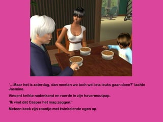 ‘… Maar het is zaterdag, dan moeten we toch wel iets leuks gaan doen?’ lachte Jasmine.  Vincent knikte nadenkend en roerde in zijn havermoutpap. ‘ Ik vind dat Casper het mag zeggen.’  Meteen keek zijn zoontje met twinkelende ogen op. 