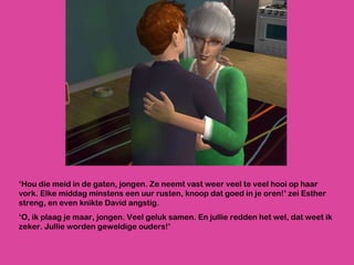 ‘ Hou die meid in de gaten, jongen. Ze neemt vast weer veel te veel hooi op haar vork. Elke middag minstens een uur rusten, knoop dat goed in je oren!’ zei Esther streng, en even knikte David angstig.  ‘ O, ik plaag je maar, jongen. Veel geluk samen. En jullie redden het wel, dat weet ik zeker. Jullie worden geweldige ouders!’ 