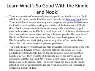 Learn What’s So Good With the Kindle and Nook! There are a number of reasons why one may prefer the Kindle over the Nook which would mean that the Kindle is much better in the Kindle vsNook battle. There are different reasons as to why some people would prefer the Nook over the Kindle as well and thus making the decision of the better much difficult. Both eBook readers have their faults and strong holds which have propelled them in the market but the Kindle is much experienced of the two which means that it has a wider customer base making it the more popular. There are lots of Kindle vs. Nook reviews that discuss both the latest developments of the Kindle as well as the Nook giving reasons why either of the two is a better choice, but it all comes down ton personal preference. The Kindle is more versatile and has been associated to being able to work with lots of data in different formats. Choosing between the Kindle vs. Nook products may depend on the type of documents one is to access with their handheld device. The versatility of the Kindle allows the user to upload documents in DOC, TXT and PDF formats which makes it much better in terms of access to personal data. The eBook reader can allow one to handle almost all form of documents though the Nook also allows one to handle an impressive amount of data. 