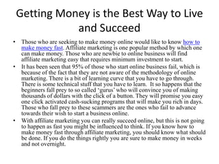 Getting Money is the Best Way to Live and Succeed Those who are seeking to make money online would like to know how to make money fast. Affiliate marketing is one popular method by which one can make money. Those who are newbie to online business will find affiliate marketing easy that requires minimum investment to start. It has been seen that 95% of those who start online business fail, which is because of the fact that they are not aware of the methodology of online marketing. There is a bit of learning curve that you have to go through. There is some technical stuff that you have to learn.  It so happens that the beginners fall prey to so called ‘gurus’ who will convince you of making thousands of dollars with the click of a button. They will promise you easy one click activated cash-sucking programs that will make you rich in days. Those who fall prey to these scammers are the ones who fail to advance towards their wish to start a business online.  With affiliate marketing you can really succeed online, but this is not going to happen as fast you might be influenced to think. If you know how to make money fast through affiliate marketing, you should know what should be done. If you do the things rightly you are sure to make money in weeks and not overnight. 