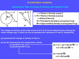 Acceleration analysis
Acceleration: Rate of change of velocity with respect to time
The change of velocity, as the body moves from P to Q can be determined by drawing the
vector triangle opq, in which op and oq represent the velocities at P and Q, respectively.
pq represents the change of velocity in time δt.
pq can be resolved into two components, namely,
- px (parallel to op), and
- xq (perpendicular to op).
 