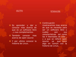 OBJETIVO
 Es aprender y dar a
conocer mas acerca de
que es un software libre
, y sus complementos.
 También conocer mas
acerca de open source
 Y por ultimo conocer la
historia de Linux.
INTRODUCCION
 Continuación
mostraremos mas acerca
de que se necesita para
ser un software libre y
cuales son sus
características así como
las 4 libertades de este ,
y a que se refiere open
source ya que tiene
algo en común con la
historia de Linux.
 
