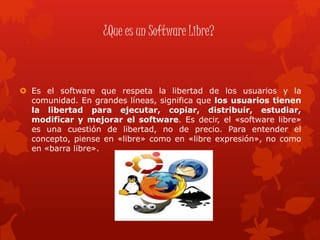 ¿Que es un Software Libre?
 Es el software que respeta la libertad de los usuarios y la
comunidad. En grandes líneas, significa que los usuarios tienen
la libertad para ejecutar, copiar, distribuir, estudiar,
modificar y mejorar el software. Es decir, el «software libre»
es una cuestión de libertad, no de precio. Para entender el
concepto, piense en «libre» como en «libre expresión», no como
en «barra libre».
 