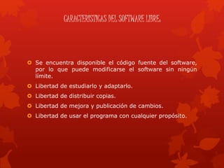 CARACTERISTICAS DEL SOFTWARE LIBRE:
 Se encuentra disponible el código fuente del software,
por lo que puede modificarse el software sin ningún
límite.
 Libertad de estudiarlo y adaptarlo.
 Libertad de distribuir copias.
 Libertad de mejora y publicación de cambios.
 Libertad de usar el programa con cualquier propósito.
 