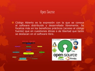Open Source
 Código Abierto es la expresión con la que se conoce
al software distribuido y desarrollado libremente. Se
focaliza más en los beneficios prácticos (acceso al código
fuente) que en cuestiones éticas o de libertad que tanto
se destacan en el software libre.
 