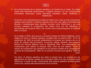 LINUX
 Es la denominación de un sistema operativo y el nombre de un núcleo. Su código
fuente está disponible públicamente y cualquier persona, con los conocimientos
informáticos adecuados, puede libremente estudiarlo, usarlo, modificarlo y
redistribuirlo.
El término Linux estrictamente se refiere al núcleo Linux, pero es más comúnmente
utilizado para describir al sistema operativo tipo Unix, que utiliza primordialmente
filosofía y metodologías libres (también conocido como GNU/Linux) y que está
formado mediante la combinación del núcleo Linux con las bibliotecas y
herramientas del proyecto GNU y de muchos otros proyectos/grupos de software
(libre o no libre).

En lo relativo a GNU, decir que es un proyecto iniciado por Richard Stallman, con el
objetivo de crear un sistema operativo completo libre: el sistema GNU . El 27 de
septiembre de 1983 se anunció públicamente el proyecto por primera vez en el
grupo de noticias net.unix-wizards. Al anuncio original, siguieron otros ensayos
escritos por Richard Stallman como el “Manifiesto GNU”, que establecieron sus
motivaciones para realizar el proyecto GNU, entre las que destaca “volver al
espíritu de cooperación que prevaleció en los tiempos iniciales de la comunidad de
usuarios de computadoras”. GNU es un acrónimo recursivo que significa “GNU No
es Unix”.
Por tanto, el sistema operativo que utiliza el kernel Linux, en conjunto con las
aplicaciones de sistema creadas por el proyecto GNU es lo que se conoce como
GNU/Linux. A pesar de ello, comúnmente este sistema operativo es denominado
como Linux, aunque esta denominación no es correcta.
 