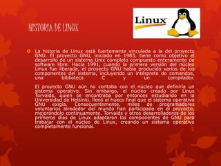 HISTORIA DE LINUX
 La historia de Linux está fuertemente vinculada a la del proyecto
GNU. El proyecto GNU, iniciado en 1983, tiene como objetivo el
desarrollo de un sistema Unix completo compuesto enteramente de
software libre. Hacia 1991, cuando la primera versión del núcleo
Linux fue liberada, el proyecto GNU había producido varios de los
componentes del sistema, incluyendo un intérprete de comandos,
una biblioteca C y un compilador.
El proyecto GNU aún no contaba con el núcleo que definiría un
sistema operativo. Sin embargo, el núcleo creado por Linus
Torvalds, quien se encontraba por entonces estudiando en la
Universidad de Helsinki, llenó el hueco final que el sistema operativo
GNU exigía. Consecuentemente, miles de programadores
voluntarios alrededor del mundo han participado en el proyecto,
mejorándolo continuamente. Torvalds y otros desarrolladores de los
primeros días de Linux adaptaron los componentes de GNU para
trabajar con el núcleo de Linux, creando un sistema operativo
completamente funcional.
 