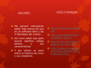 CONCLUSIONES
 Me pareció interesante
saber mas acerca de que
es un software libre y las
4 libertades del mismo .
 Así como saber que open
source significa código
abierto y sus
características
 Y por ultimo un poco
sobre la historia de Linux
y sus creadores.
FUENTES DE INFORMACION
 http://www.fsf.org/es/ab
out
 http://en.wikipedia.org/
wiki/Open_source
 http://www.cad.com.mx/
historia_de_linux.htm
 http://zonalinux.orgfree.
com/index.php/interes/7
8-resumen-linux
 