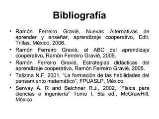Bibliografía
• Ramón Ferreiro Gravié, Nuevas Alternativas de
aprender y enseñar, aprendizaje cooperativo, Edit.
Trillas, México, 2006.
• Ramón Ferreiro Gravié, el ABC del aprendizaje
cooperativo, Ramón Ferreiro Gravié, 2005.
• Ramón Ferreiro Gravié, Estrategias didácticas del
aprendizaje cooperativo, Ramón Ferreiro Gravié, 2005.
• Talizina N.F, 2001, “La formación de las habilidades del
pensamiento matemático”, FPUASLP, México.
• Serway A. R and Beichner R.J., 2002, “Física para
ciencias e ingeniería” Tomo I, 5ta ed., McGrawHill,
México.
 