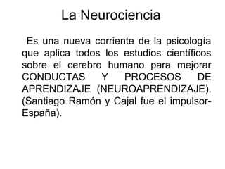 La Neurociencia
Es una nueva corriente de la psicología
que aplica todos los estudios científicos
sobre el cerebro humano para mejorar
CONDUCTAS Y PROCESOS DE
APRENDIZAJE (NEUROAPRENDIZAJE).
(Santiago Ramón y Cajal fue el impulsor-
España).
 