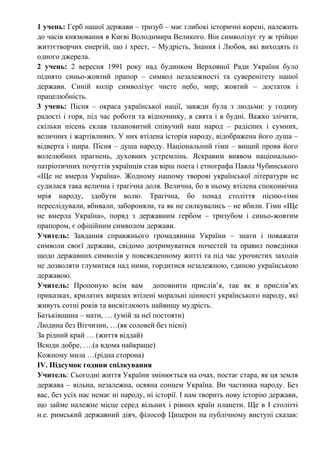 1 учень: Герб нашої держави – тризуб – має глибокі історичні корені, належить
до часів князювання в Києві Володимира Великого. Він символізує ту ж трійцю
життєтворчих енергій, що і хрест, – Мудрість, Знання і Любов, які виходять із
одного джерела.
2 учень: 2 вересня 1991 року над будинком Верховної Ради України було
піднято синьо-жовтий прапор – символ незалежності та суверенітету нашої
держави. Синій колір символізує чисте небо, мир; жовтий – достаток і
працелюбність.
3 учень: Пісня – окраса української нації, завжди була з людьми: у годину
радості і горя, під час роботи та відпочинку, в свята і в будні. Важко злічити,
скільки пісень склав талановитий співучий наш народ – радісних і сумних,
величних і жартівливих. У них втілена історія народу, відображена його душа –
відверта і щира. Пісня – душа народу. Національний гімн – вищий прояв його
волелюбних прагнень, духовних устремлінь. Яскравим виявом національно-
патріотичних почуттів українців став вірш поета і етнографа Павла Чубинського
«Ще не вмерла Україна». Жодному нашому творові української літератури не
судилася така велична і трагічна доля. Велична, бо в ньому втілена споконвічна
мрія народу, здобути волю. Трагічна, бо понад століття пісню-гімн
переслідували, вбивали, забороняли, та як не силкувались – не вбили. Гімн «Ще
не вмерла Україна», поряд з державним гербом – тризубом і синьо-жовтим
прапором, є офіційним символом держави.
Учитель: Завдання справжнього громадянина України – знати і поважати
символи своєї держави, свідомо дотримуватися почестей та правил поведінки
щодо державних символів у повсякденному житті та під час урочистих заходів
не дозволяти глумитися над ними, гордитися незалежною, єдиною українською
державою.
Учитель: Пропоную всім вам доповнити прислів’я, так як в прислів’ях
приказках, крилатих виразах втілені моральні цінності українського народу, які
живуть сотні років та висвітлюють найвищу мудрість.
Батьківщина – мати, … (умій за неї постояти)
Людина без Вітчизни, …(як соловей без пісні)
За рідний край … (життя віддай)
Всюди добре, ….(а вдома найкраще)
Кожному мила …(рідна сторона)
IV. Підсумок години спілкування
Учитель: Сьогодні життя України змінюється на очах, постає стара, як ця земля
держава – вільна, незалежна, осяяна сонцем Україна. Ви частинка народу. Без
вас, без усіх нас немає ні народу, ні історії. І нам творить нову історію держави,
що займе належне місце серед вільних і рівних країн планети. Ще в І столітті
н.е. римський державний діяч, філософ Цицерон на публічному виступі сказав:
 