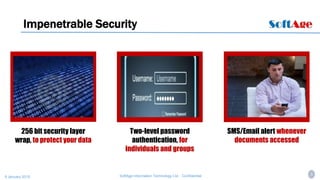 4SoftAge Information Technology Ltd. : Confidential9 January 2015
Impenetrable Security
256 bit security layer
wrap, to protect your data
Two-level password
authentication, for
individuals and groups
SMS/Email alert whenever
documents accessed
 