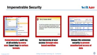 5SoftAge Information Technology Ltd. : Confidential9 January 2015
Set hierarchy of user
access through rules
based workflow
Impenetrable Security
Comprehensive audit log
of all activity by every
user. Export logs in various
formats
Unique file extension
security to prevent
unauthorized access of
data
 