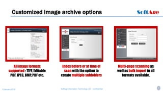 7SoftAge Information Technology Ltd. : Confidential9 January 2015
Customized image archive options
All image formats
supported : TIFF, Editable
PDF, JPEG, BMP, PDF etc.
Index before or at time of
scan with the option to
create multiple subfolders
Multi-page scanning as
well as bulk import in all
formats available.
 