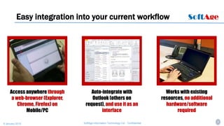 8SoftAge Information Technology Ltd. : Confidential9 January 2015
Easy integration into your current workflow
Access anywhere through
a web-browser (Explorer,
Chrome, Firefox) on
Mobile/PC
Auto-integrate with
Outlook (others on
request), and use it as an
interface
Works with existing
resources, no additional
hardware/software
required
 