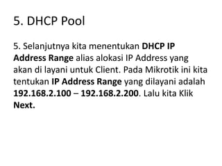 5. DHCP Pool
5. Selanjutnya kita menentukan DHCP IP
Address Range alias alokasi IP Address yang
akan di layani untuk Client. Pada Mikrotik ini kita
tentukan IP Address Range yang dilayani adalah
192.168.2.100 – 192.168.2.200. Lalu kita Klik
Next.
 