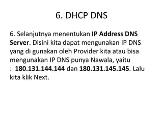 6. DHCP DNS
6. Selanjutnya menentukan IP Address DNS
Server. Disini kita dapat mengunakan IP DNS
yang di gunakan oleh Provider kita atau bisa
mengunakan IP DNS punya Nawala, yaitu
: 180.131.144.144 dan 180.131.145.145. Lalu
kita klik Next.
 