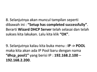 8. Selanjutnya akan muncul tampilan seperti
dibawah ini : “Setup has completed successfully”.
Berarti Wizard DHCP Server telah selasai dan telah
sukses kita lakukan. Lalu kita klik “OK”.
9. Selanjutnya kalau kita buka menu : IP -> POOL
maka kita akan ada IP Pool baru dengan nama
“dhcp_pool1″ yang berisi IP : 192.168.2.100 –
192.168.2.200.
 