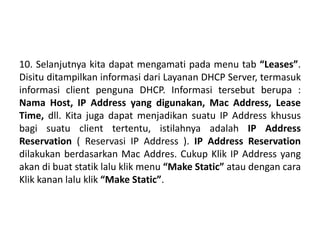 10. Selanjutnya kita dapat mengamati pada menu tab “Leases”.
Disitu ditampilkan informasi dari Layanan DHCP Server, termasuk
informasi client penguna DHCP. Informasi tersebut berupa :
Nama Host, IP Address yang digunakan, Mac Address, Lease
Time, dll. Kita juga dapat menjadikan suatu IP Address khusus
bagi suatu client tertentu, istilahnya adalah IP Address
Reservation ( Reservasi IP Address ). IP Address Reservation
dilakukan berdasarkan Mac Addres. Cukup Klik IP Address yang
akan di buat statik lalu klik menu “Make Static” atau dengan cara
Klik kanan lalu klik “Make Static”.
 