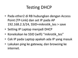 Testing DHCP
• Pada ether2 di RB hubungkan dengan Access
Point (TP-Link) dan set IP pada AP
192.168.2.3/24, SSID=mikrotik_tes > save
• Setting IP Laptop menjadi DHCP
• Koneksikan ke SSID (wifi) “mikrotik_tes”
• Cek IP pada Laptop apakah ada IP yang masuk
• Lakukan ping ke gateway, dan browsing ke
internet.
 