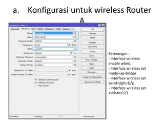 a. Konfigurasi untuk wireless Router
A
Keterangan :
- interface wireless
enable wlan1
- interface wireless set
mode=ap-bridge
- interface wireless set
band=2ghz-b/g
- interface wireless set
ssid=tes123
 