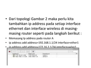 • Dari topologi Gambar 2 maka perlu kita
tambahkan ip address pada setiap interface
ethernet dan interface wireless di masing-
masing router seperti pada langkah berikut :
• Memasang Ip address pada router A
• ip address add address=192.168.1.1/24 interface=ether1
• ip address add address=172.16.2.1/24 interface=wlan1
 
