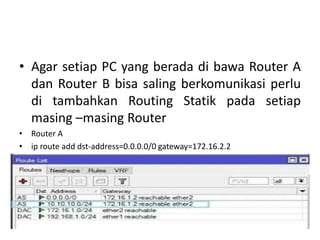 • Agar setiap PC yang berada di bawa Router A
dan Router B bisa saling berkomunikasi perlu
di tambahkan Routing Statik pada setiap
masing –masing Router
• Router A
• ip route add dst-address=0.0.0.0/0 gateway=172.16.2.2
• ip route add dst-address=10.10.10.0/24 gateway=172.16.2.2
 